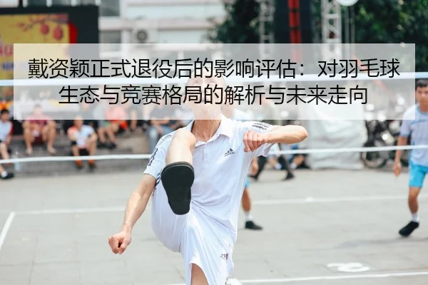 戴资颖正式退役后的影响评估：对羽毛球生态与竞赛格局的解析与未来走向