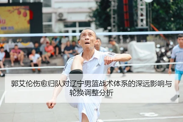 郭艾伦伤愈归队对辽宁男篮战术体系的深远影响与轮换调整分析