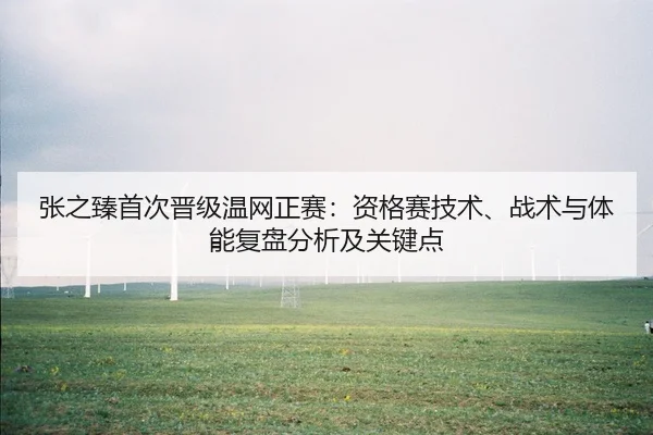 张之臻首次晋级温网正赛：资格赛技术、战术与体能复盘分析及关键点